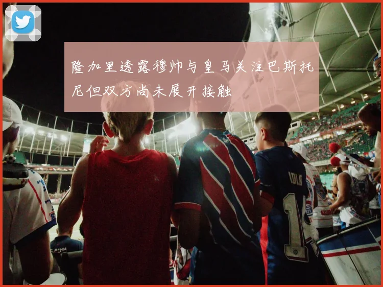 隆加里透露穆帅与皇马关注巴斯托尼但双方尚未展开接触