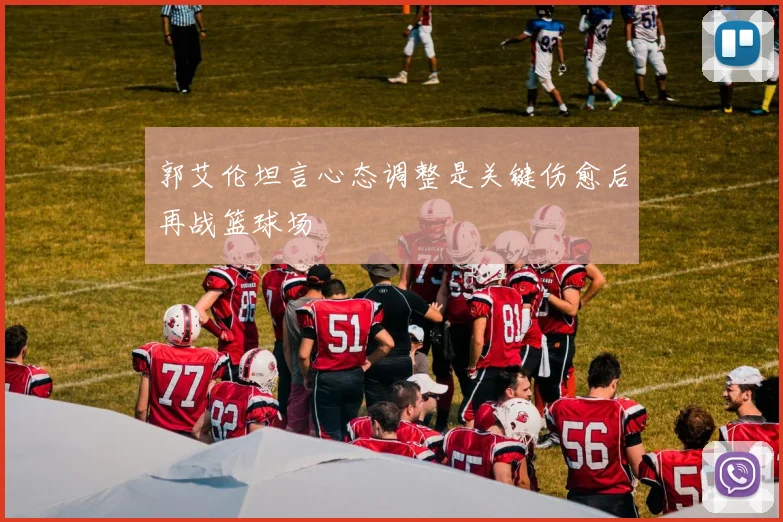郭艾伦坦言心态调整是关键伤愈后再战篮球场
