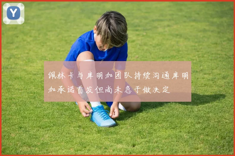 佩林卡与库明加团队持续沟通库明加承诺首发但尚未急于做决定