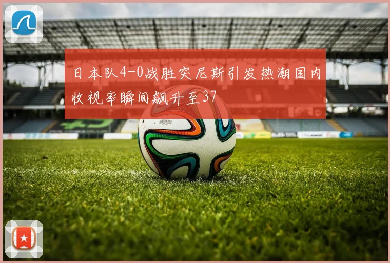 日本队4-0战胜突尼斯引发热潮国内收视率瞬间飙升至37