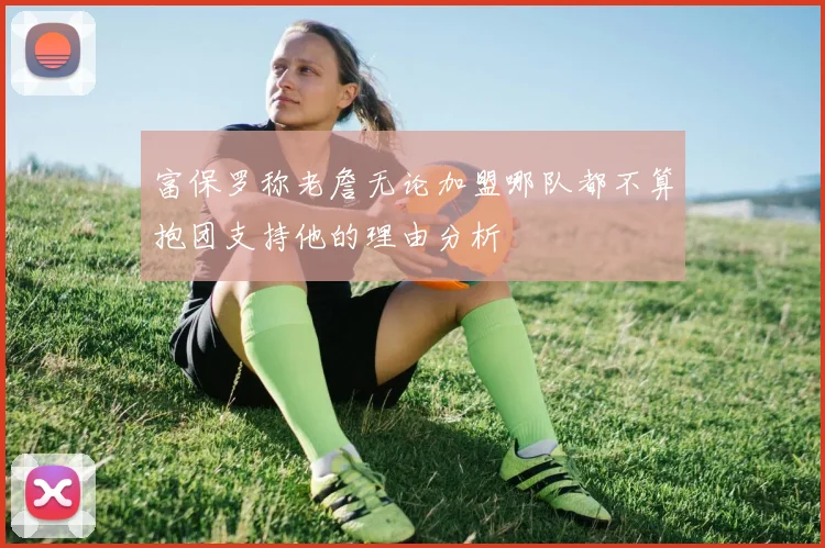 富保罗称老詹无论加盟哪队都不算抱团支持他的理由分析