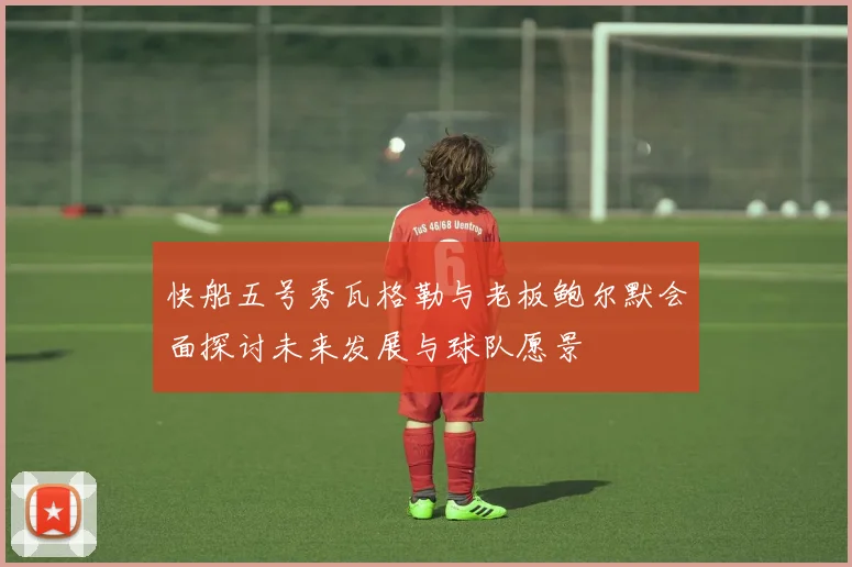 快船五号秀瓦格勒与老板鲍尔默会面探讨未来发展与球队愿景