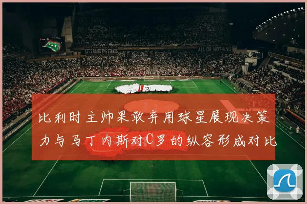 比利时主帅果敢弃用球星展现决策力与马丁内斯对C罗的纵容形成对比